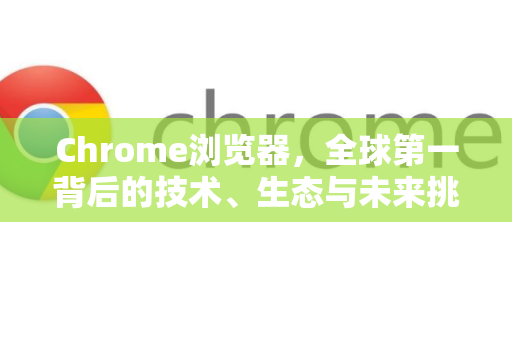 Chrome浏览器，全球第一背后的技术、生态与未来挑战