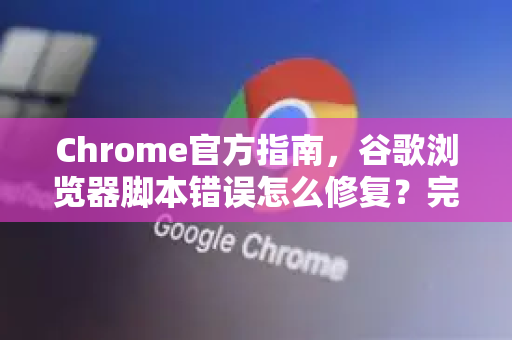 Chrome官方指南，谷歌浏览器脚本错误怎么修复？完整解决方案