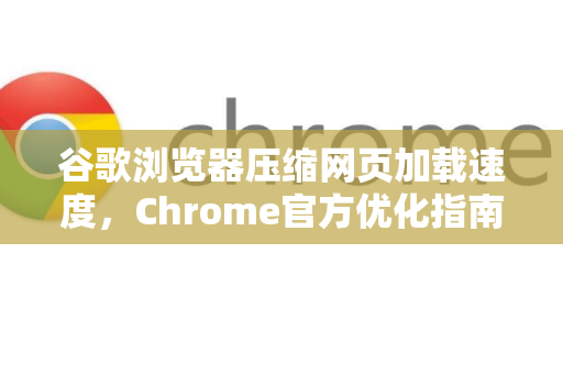 谷歌浏览器压缩网页加载速度，Chrome官方优化指南