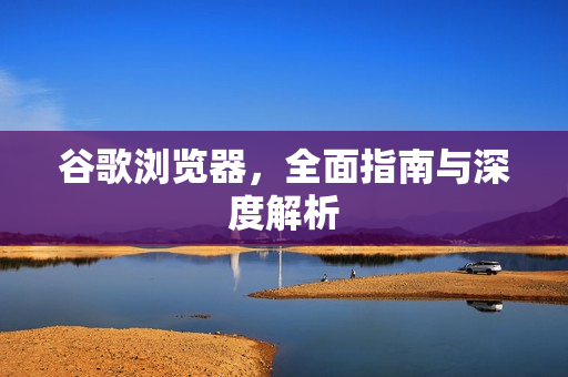 谷歌浏览器，全面指南与深度解析