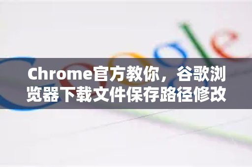 Chrome官方教你，谷歌浏览器下载文件保存路径修改全攻略