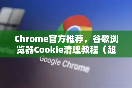 Chrome官方推荐，谷歌浏览器Cookie清理教程（超详细步骤）