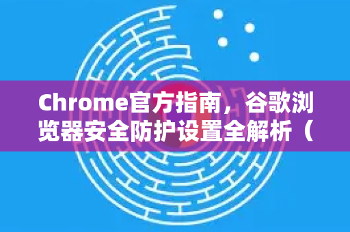 Chrome官方指南，谷歌浏览器安全防护设置全解析（2025最新版）