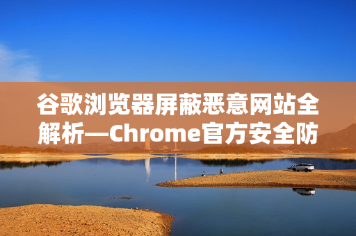 谷歌浏览器屏蔽恶意网站全解析—Chrome官方安全防护指南