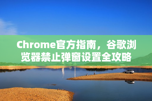 Chrome官方指南，谷歌浏览器禁止弹窗设置全攻略