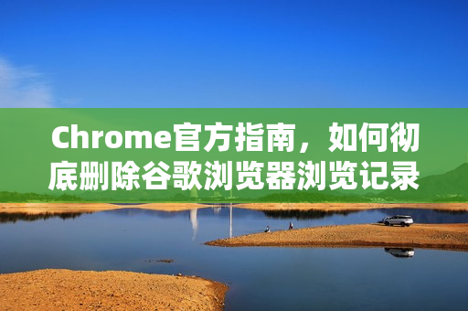 Chrome官方指南，如何彻底删除谷歌浏览器浏览记录？