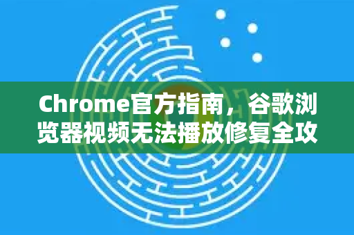 Chrome官方指南，谷歌浏览器视频无法播放修复全攻略