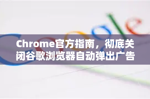 Chrome官方指南，彻底关闭谷歌浏览器自动弹出广告的终极方法
