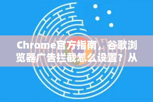 Chrome官方指南，谷歌浏览器广告拦截怎么设置？从入门到精通