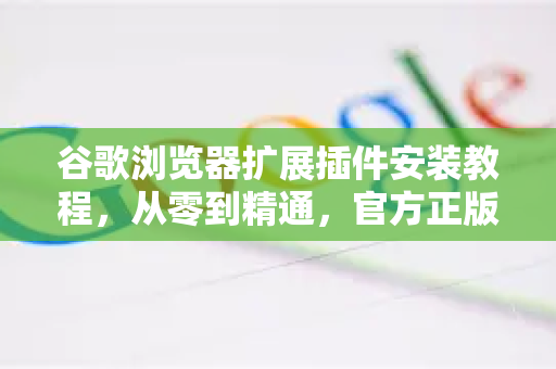 谷歌浏览器扩展插件安装教程，从零到精通，官方正版指南
