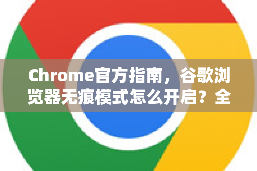 Chrome官方指南，谷歌浏览器无痕模式怎么开启？全网最详细步骤详解