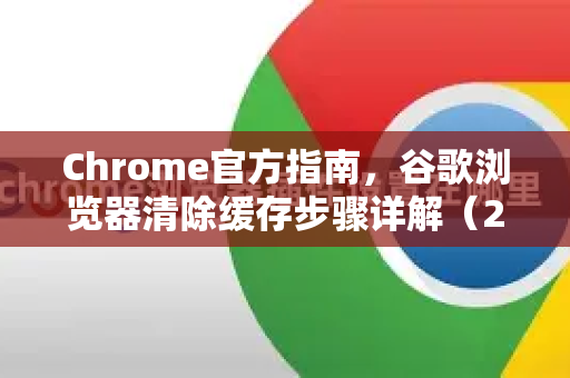Chrome官方指南，谷歌浏览器清除缓存步骤详解（2025最新）