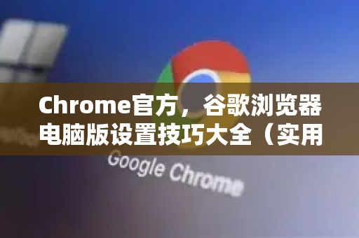Chrome官方，谷歌浏览器电脑版设置技巧大全（实用干货）