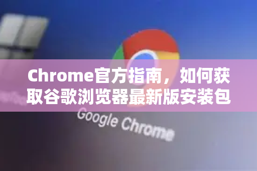 Chrome官方指南，如何获取谷歌浏览器最新版安装包（安全下载）
