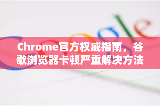 Chrome官方权威指南，谷歌浏览器卡顿严重解决方法（亲测有效）