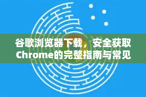 谷歌浏览器下载，安全获取Chrome的完整指南与常见问题解答