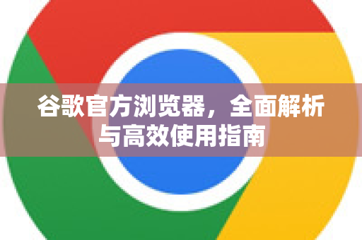 谷歌官方浏览器，全面解析与高效使用指南