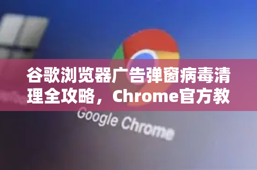 谷歌浏览器广告弹窗病毒清理全攻略，Chrome官方教你彻底告别恶意弹窗