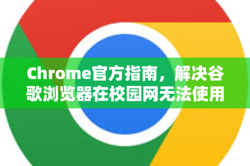 Chrome官方指南，解决谷歌浏览器在校园网无法使用的终极方案
