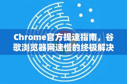 Chrome官方提速指南，谷歌浏览器网速慢的终极解决办法