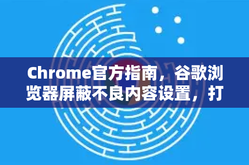 Chrome官方指南，谷歌浏览器屏蔽不良内容设置，打造安全上网环境