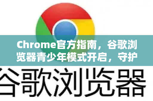 Chrome官方指南，谷歌浏览器青少年模式开启，守护孩子上网安全
