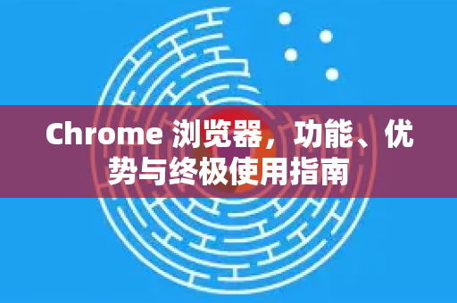 Chrome 浏览器，功能、优势与终极使用指南