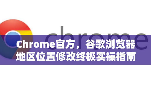 Chrome官方，谷歌浏览器地区位置修改终极实操指南（2025最新版）