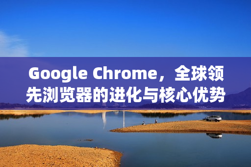 Google Chrome，全球领先浏览器的进化与核心优势解析