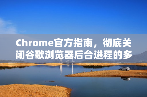 Chrome官方指南，彻底关闭谷歌浏览器后台进程的多种方法