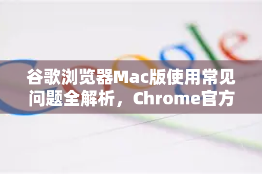 谷歌浏览器Mac版使用常见问题全解析，Chrome官方解决方案与技巧