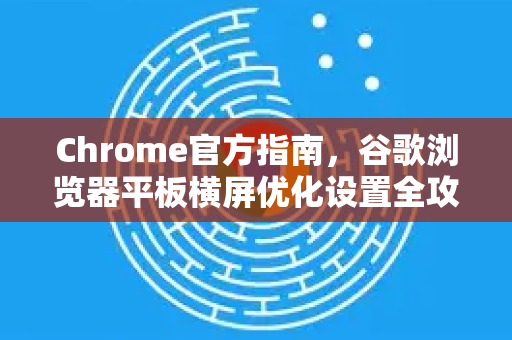 Chrome官方指南，谷歌浏览器平板横屏优化设置全攻略