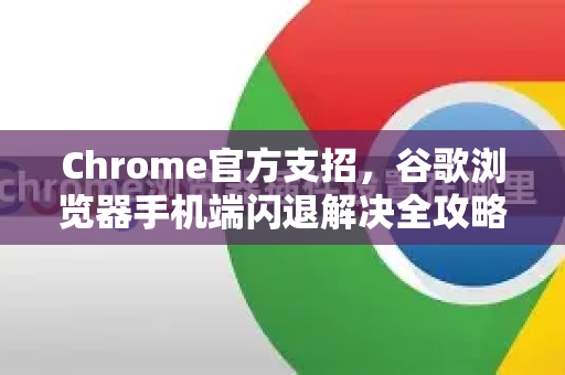 Chrome官方支招，谷歌浏览器手机端闪退解决全攻略