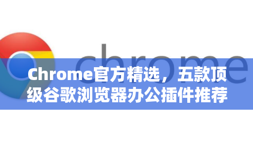 Chrome官方精选，五款顶级谷歌浏览器办公插件推荐（附真实使用测评）