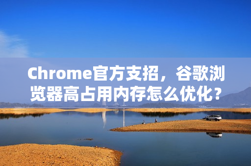 Chrome官方支招，谷歌浏览器高占用内存怎么优化？7个实用方法解决卡顿