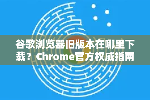 谷歌浏览器旧版本在哪里下载？Chrome官方权威指南与实用问答