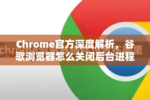 Chrome官方深度解析，谷歌浏览器怎么关闭后台进程？告别卡顿的终极指南