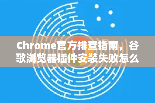 Chrome官方排查指南，谷歌浏览器插件安装失败怎么处理？附详细步骤）