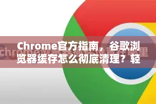 Chrome官方指南，谷歌浏览器缓存怎么彻底清理？轻松释放空间