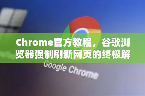 Chrome官方教程，谷歌浏览器强制刷新网页的终极解决方案（含快捷键与缓存清理）