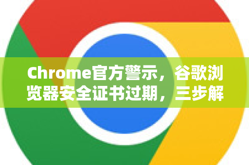 Chrome官方警示，谷歌浏览器安全证书过期，三步解决隐患（附最新修复方案）
