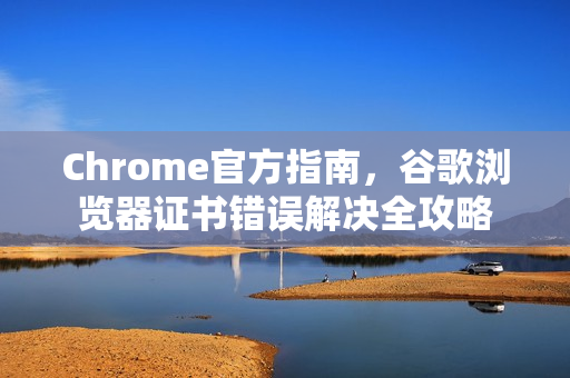 Chrome官方指南，谷歌浏览器证书错误解决全攻略