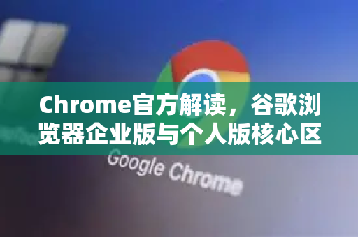 Chrome官方解读，谷歌浏览器企业版与个人版核心区别详解