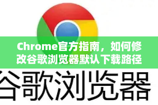 Chrome官方指南，如何修改谷歌浏览器默认下载路径（附详细步骤）