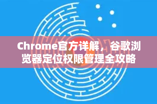 Chrome官方详解，谷歌浏览器定位权限管理全攻略