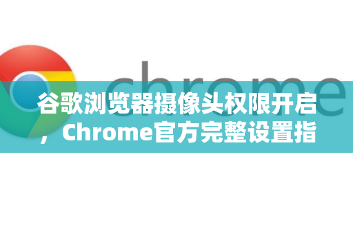 谷歌浏览器摄像头权限开启，Chrome官方完整设置指南