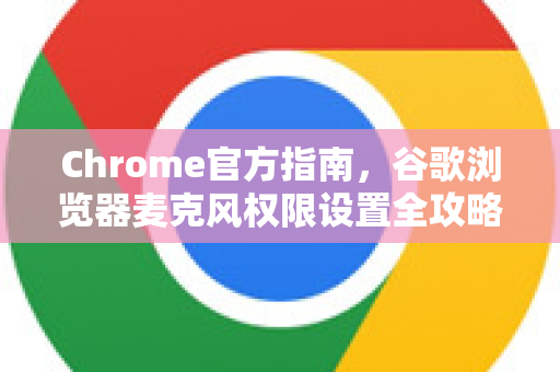 Chrome官方指南，谷歌浏览器麦克风权限设置全攻略（2025最新版）