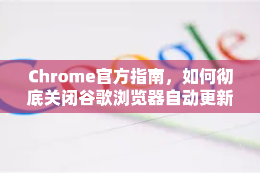 Chrome官方指南，如何彻底关闭谷歌浏览器自动更新（附详细步骤）