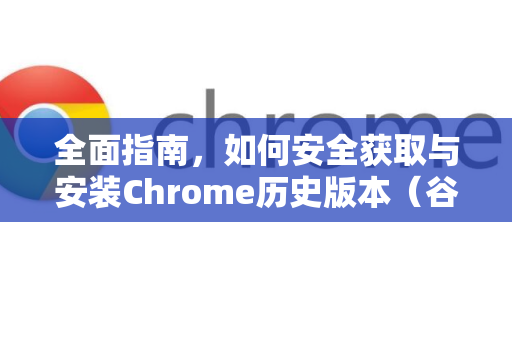全面指南，如何安全获取与安装Chrome历史版本（谷歌浏览器旧版安装教程）