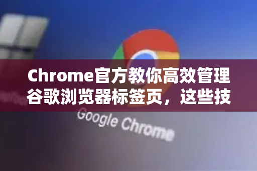 Chrome官方教你高效管理谷歌浏览器标签页，这些技巧让你告别杂乱